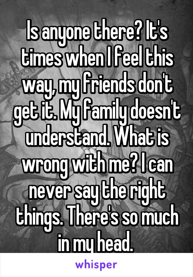 Is anyone there? It's times when I feel this way, my friends don't get it. My family doesn't understand. What is wrong with me? I can never say the right things. There's so much in my head. 