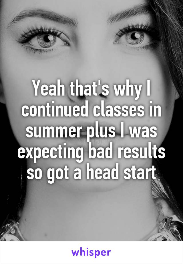 Yeah that's why I continued classes in summer plus I was expecting bad results so got a head start