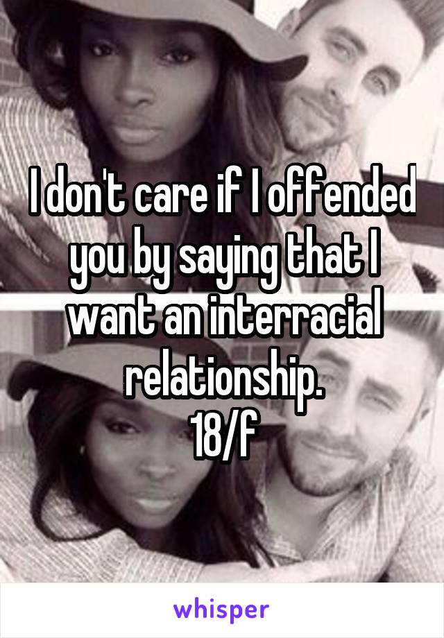 I don't care if I offended you by saying that I want an interracial relationship.
18/f