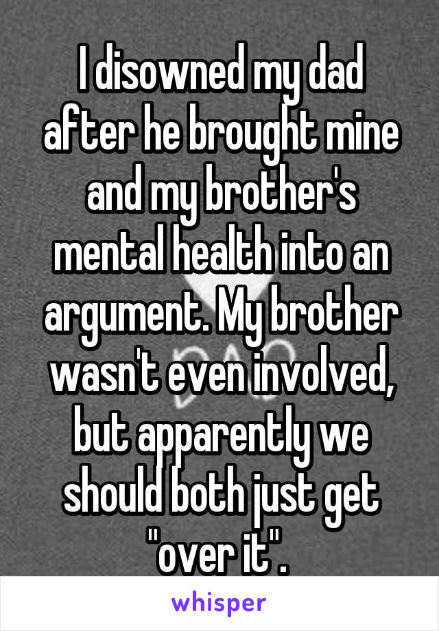 I disowned my dad after he brought mine and my brother's mental health into an argument. My brother wasn't even involved, but apparently we should both just get "over it". 