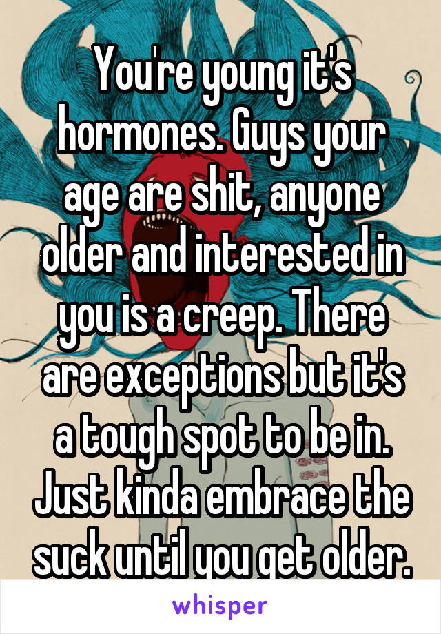 You're young it's hormones. Guys your age are shit, anyone older and interested in you is a creep. There are exceptions but it's a tough spot to be in. Just kinda embrace the suck until you get older.