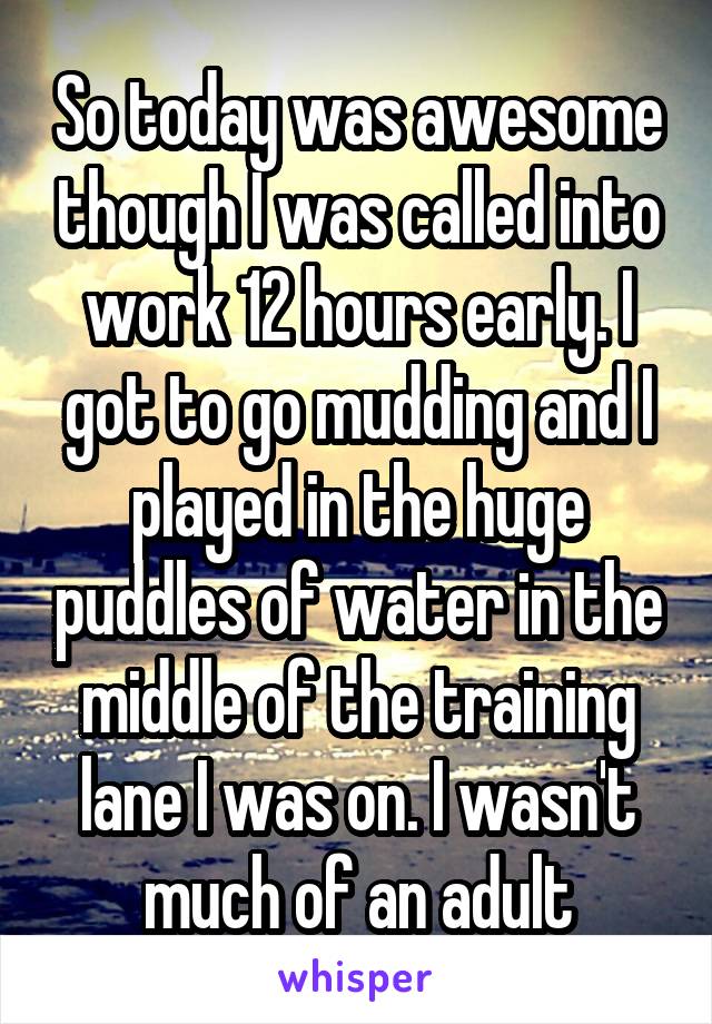 So today was awesome though I was called into work 12 hours early. I got to go mudding and I played in the huge puddles of water in the middle of the training lane I was on. I wasn't much of an adult