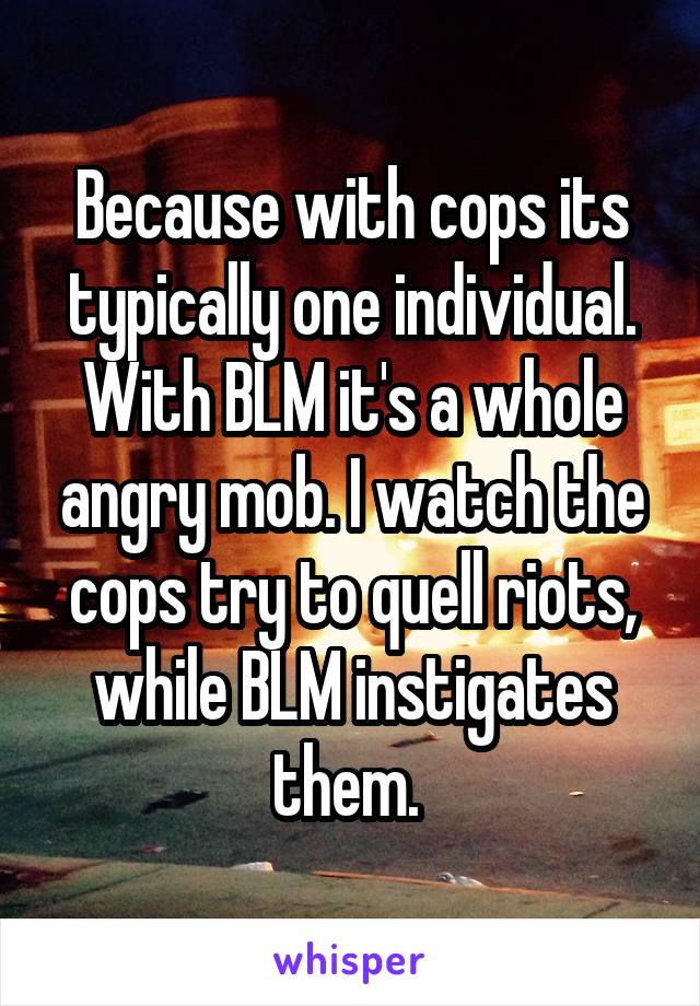 Because with cops its typically one individual. With BLM it's a whole angry mob. I watch the cops try to quell riots, while BLM instigates them. 