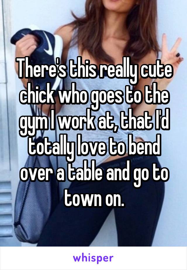 There's this really cute chick who goes to the gym I work at, that I'd totally love to bend over a table and go to town on.