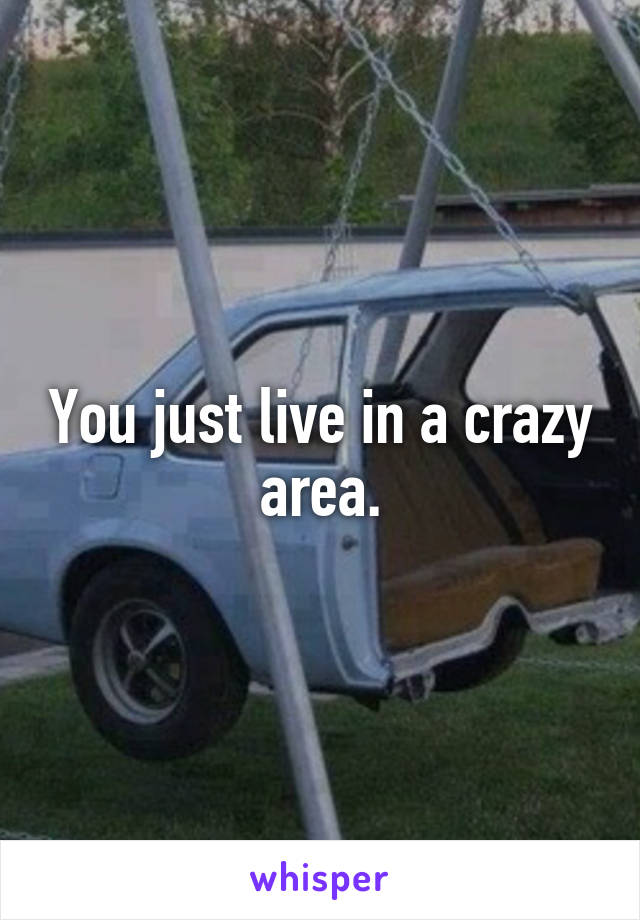 You just live in a crazy area.