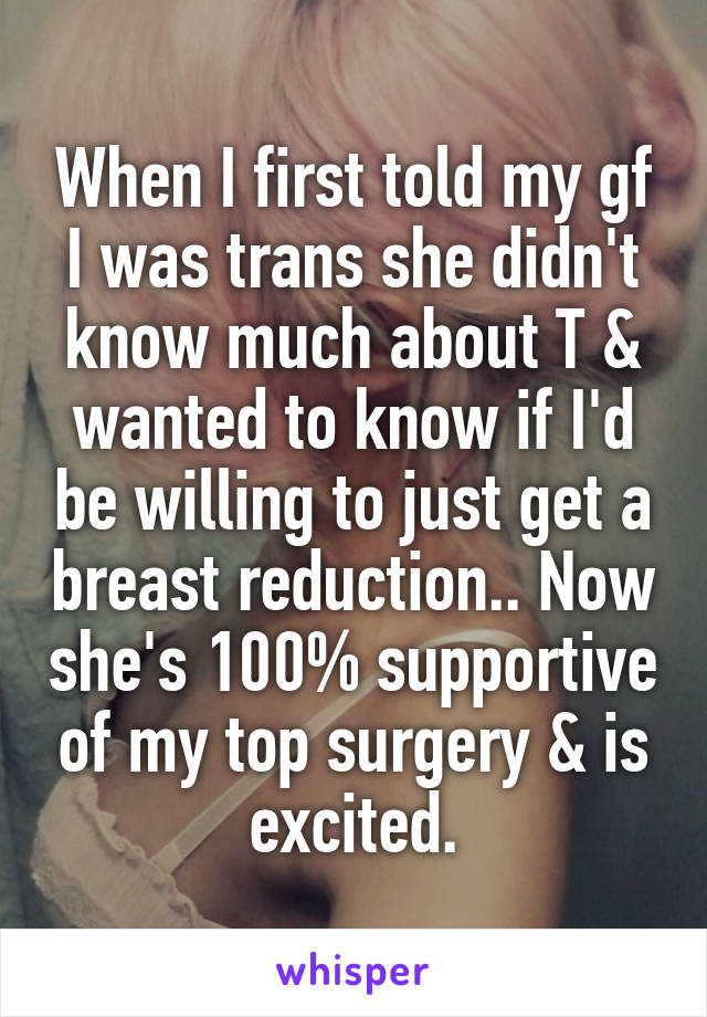 When I first told my gf I was trans she didn't know much about T & wanted to know if I'd be willing to just get a breast reduction.. Now she's 100% supportive of my top surgery & is excited.