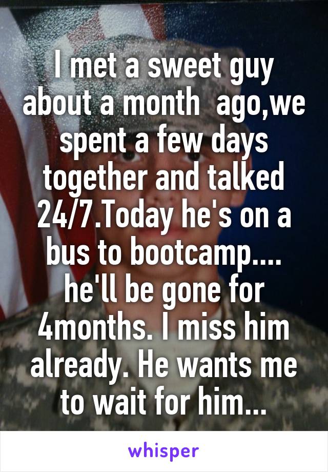 I met a sweet guy about a month  ago,we spent a few days together and talked 24/7.Today he's on a bus to bootcamp.... he'll be gone for 4months. I miss him already. He wants me to wait for him...