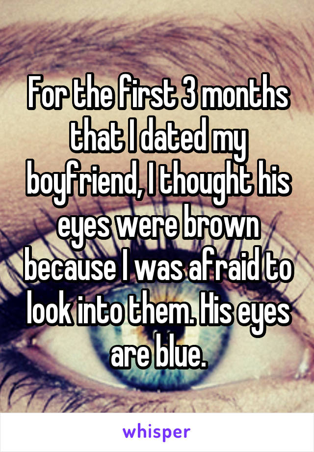 For the first 3 months that I dated my boyfriend, I thought his eyes were brown because I was afraid to look into them. His eyes are blue.