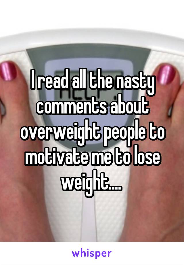 I read all the nasty comments about overweight people to motivate me to lose weight.... 