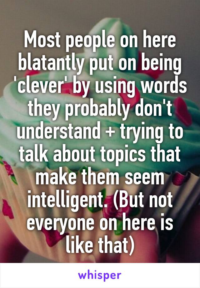 Most people on here blatantly put on being 'clever' by using words they probably don't understand + trying to talk about topics that make them seem intelligent. (But not everyone on here is like that)