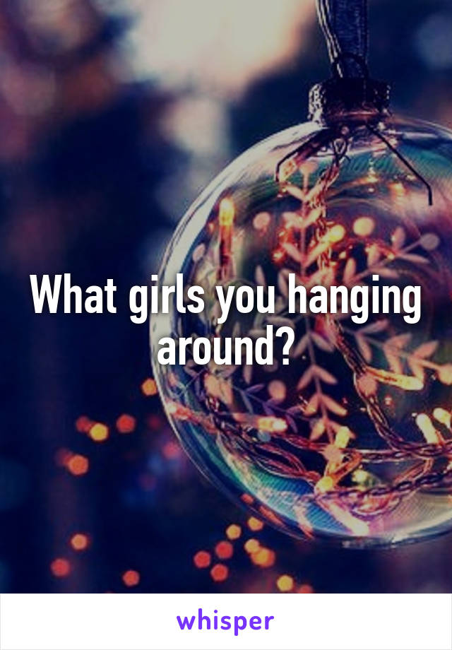 What girls you hanging around?