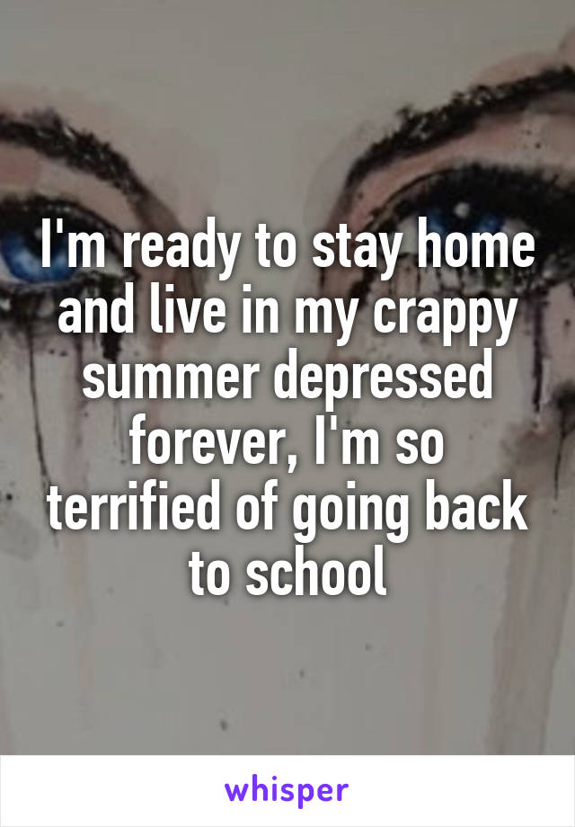 I'm ready to stay home and live in my crappy summer depressed forever, I'm so terrified of going back to school