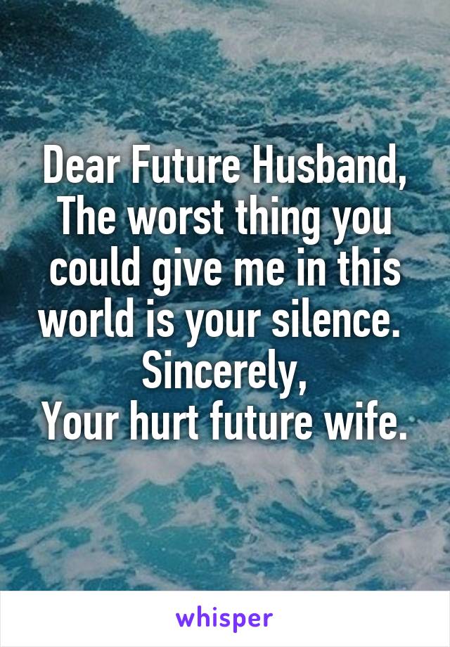 Dear Future Husband,
The worst thing you could give me in this world is your silence. 
Sincerely,
Your hurt future wife. 