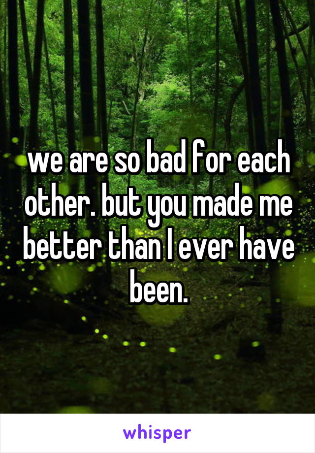 we are so bad for each other. but you made me better than I ever have been.