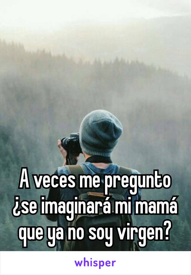 A veces me pregunto ¿se imaginará mi mamá que ya no soy virgen?