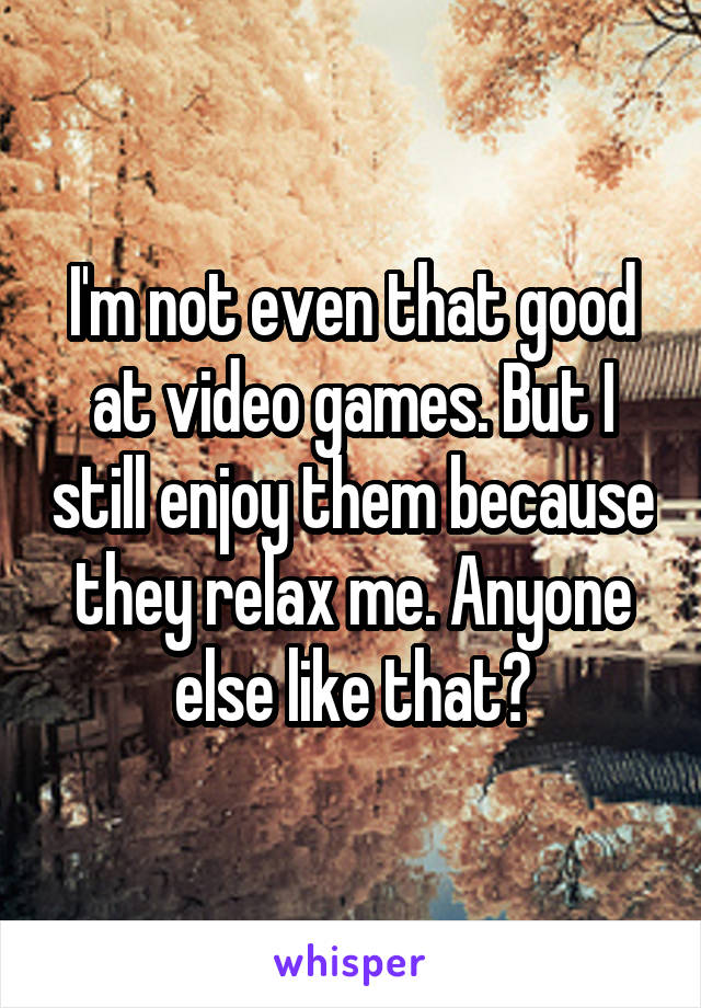 I'm not even that good at video games. But I still enjoy them because they relax me. Anyone else like that?