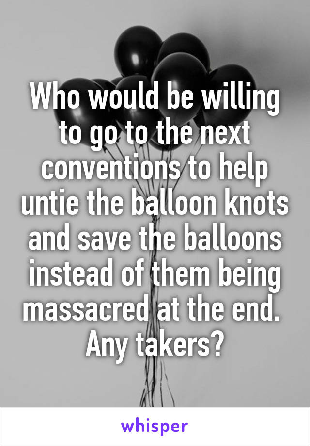 Who would be willing to go to the next conventions to help untie the balloon knots and save the balloons instead of them being massacred at the end.  Any takers?