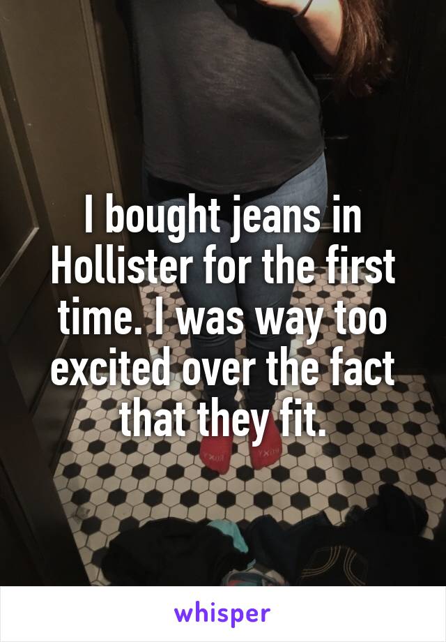 I bought jeans in Hollister for the first time. I was way too excited over the fact that they fit.