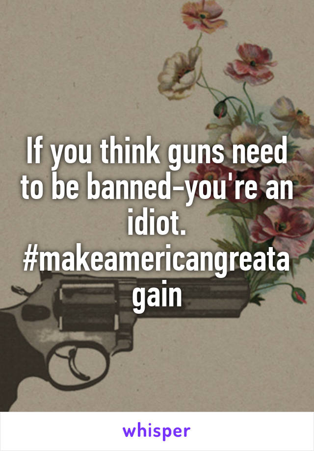 If you think guns need to be banned-you're an idiot.
#makeamericangreatagain