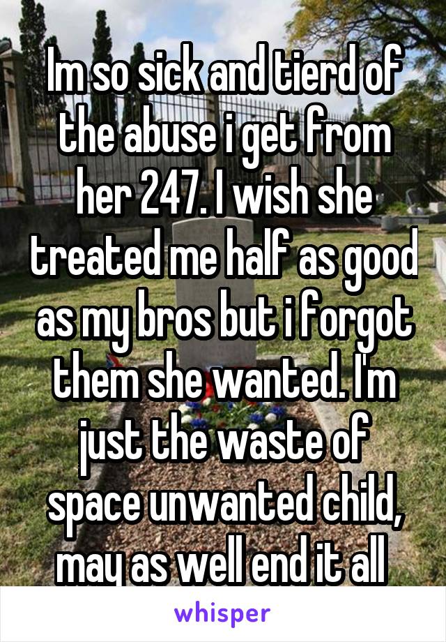 Im so sick and tierd of the abuse i get from her 24\7. I wish she treated me half as good as my bros but i forgot them she wanted. I'm just the waste of space unwanted child, may as well end it all 