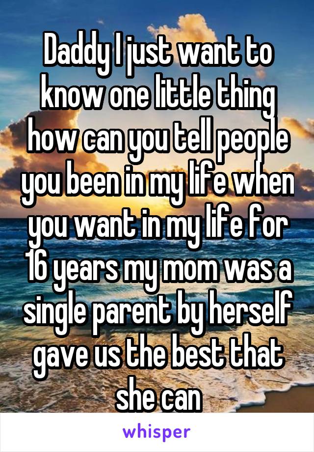 Daddy I just want to know one little thing how can you tell people you been in my life when you want in my life for 16 years my mom was a single parent by herself gave us the best that she can