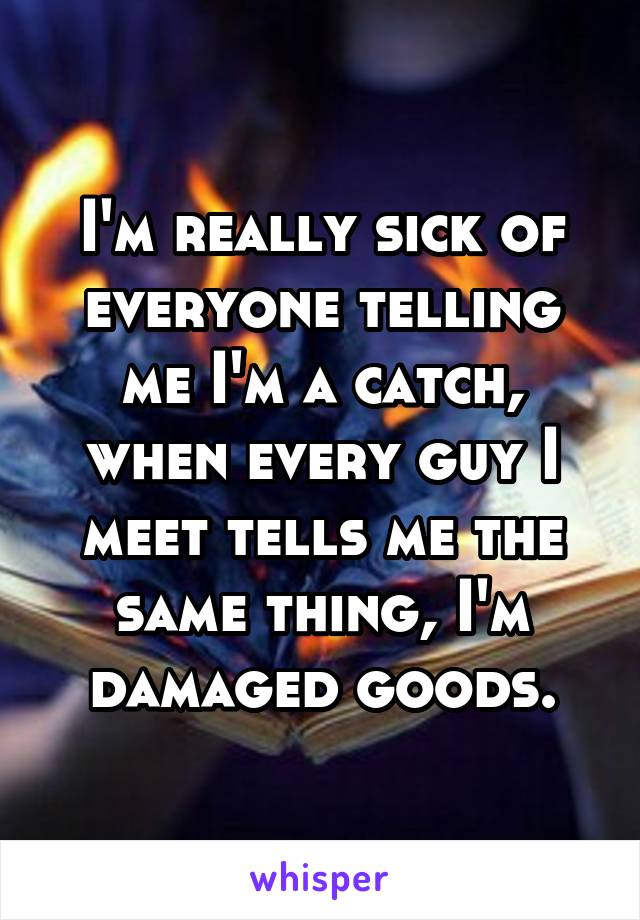 I'm really sick of everyone telling me I'm a catch, when every guy I meet tells me the same thing, I'm damaged goods.