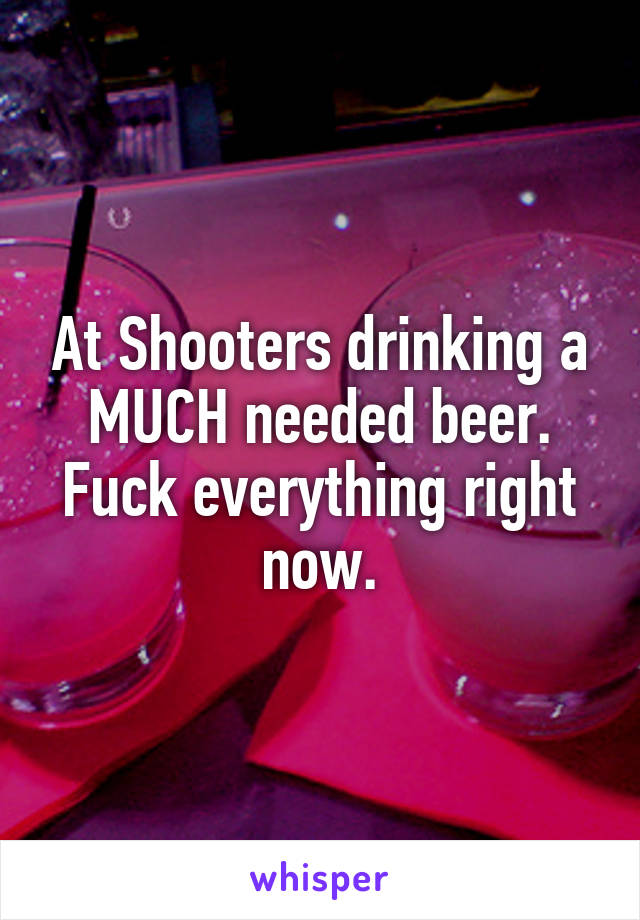 At Shooters drinking a MUCH needed beer. Fuck everything right now.