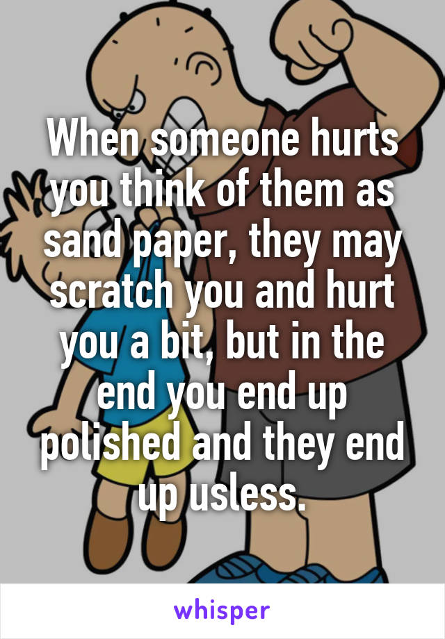 When someone hurts you think of them as sand paper, they may scratch you and hurt you a bit, but in the end you end up polished and they end up usless.