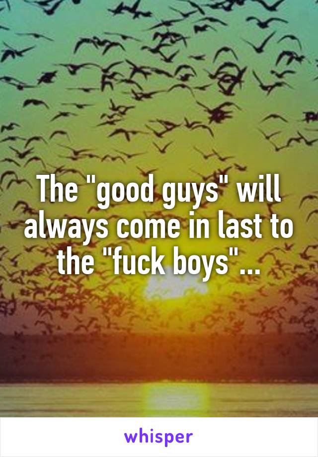 The "good guys" will always come in last to the "fuck boys"...