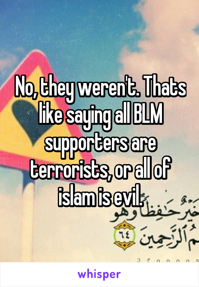 No, they weren't. Thats like saying all BLM supporters are terrorists, or all of islam is evil.