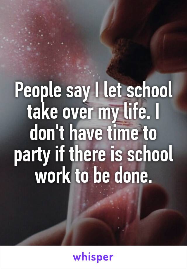 People say I let school take over my life. I don't have time to party if there is school work to be done.