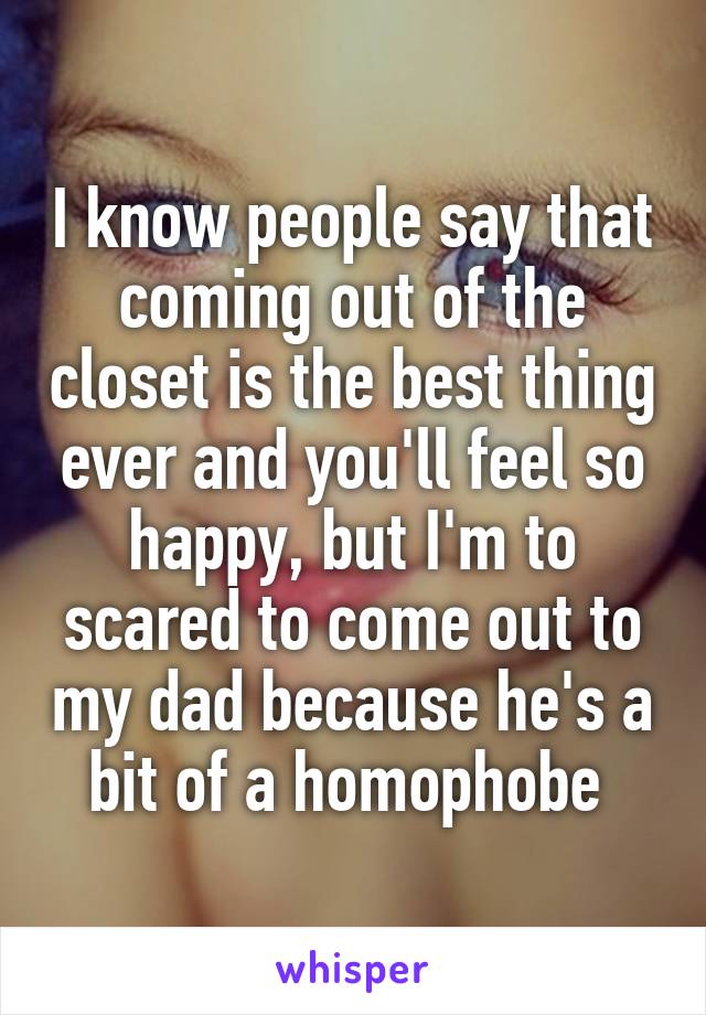 I know people say that coming out of the closet is the best thing ever and you'll feel so happy, but I'm to scared to come out to my dad because he's a bit of a homophobe 