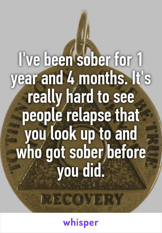 I've been sober for 1 year and 4 months. It's really hard to see people relapse that you look up to and who got sober before you did.