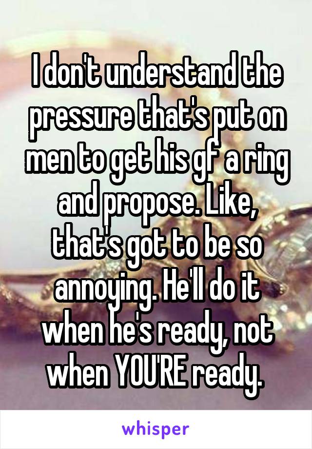 I don't understand the pressure that's put on men to get his gf a ring and propose. Like, that's got to be so annoying. He'll do it when he's ready, not when YOU'RE ready. 