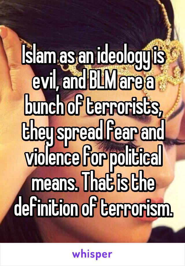 Islam as an ideology is evil, and BLM are a bunch of terrorists, they spread fear and violence for political means. That is the definition of terrorism.