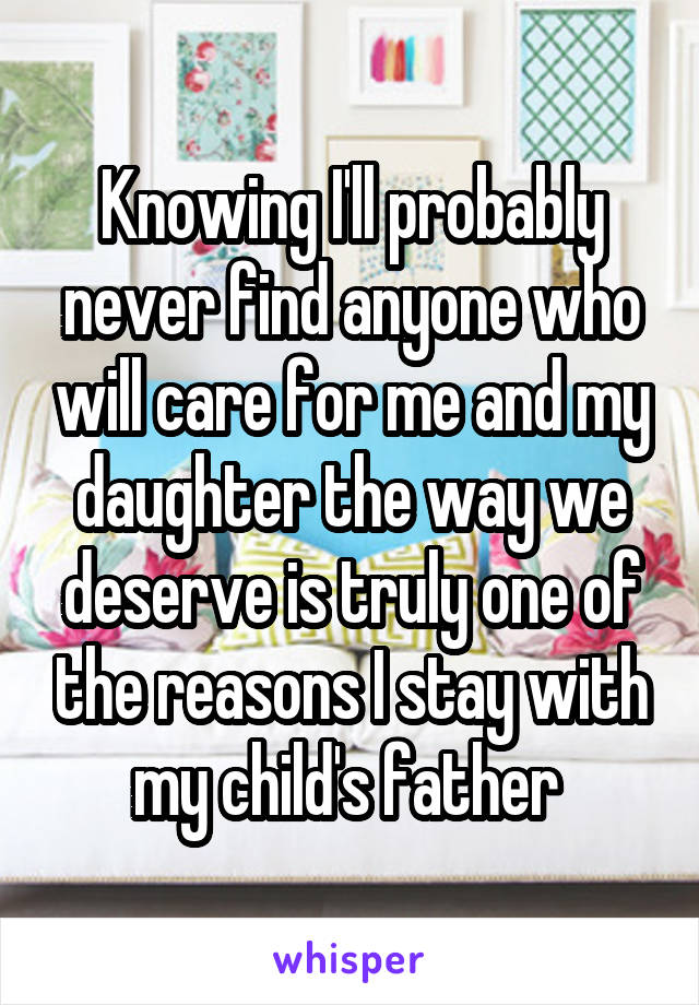 Knowing I'll probably never find anyone who will care for me and my daughter the way we deserve is truly one of the reasons I stay with my child's father 