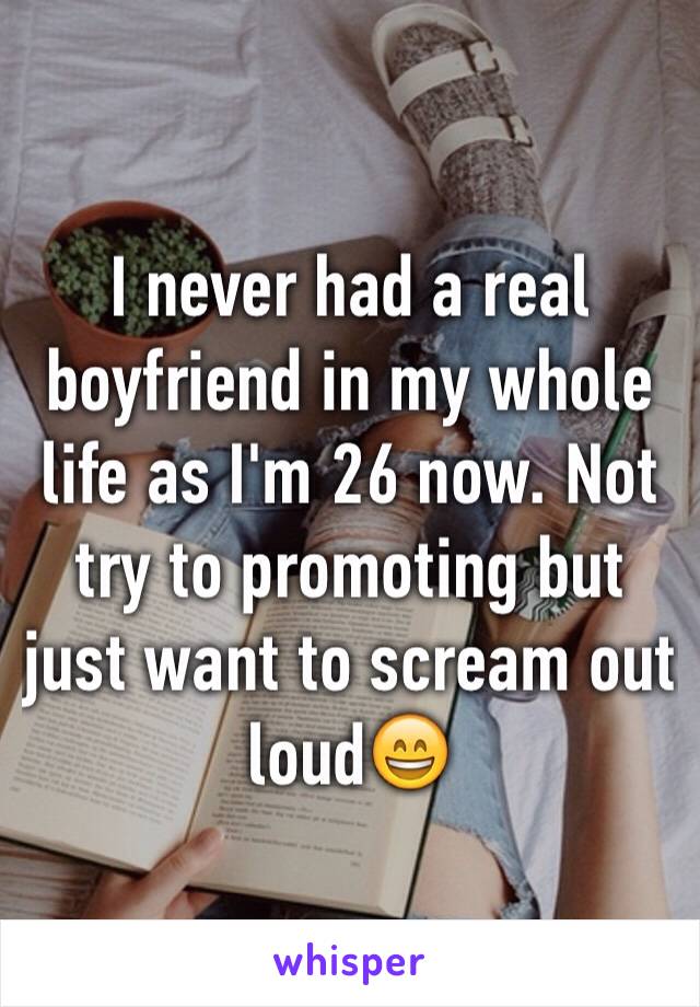 I never had a real boyfriend in my whole life as I'm 26 now. Not try to promoting but just want to scream out loud😄