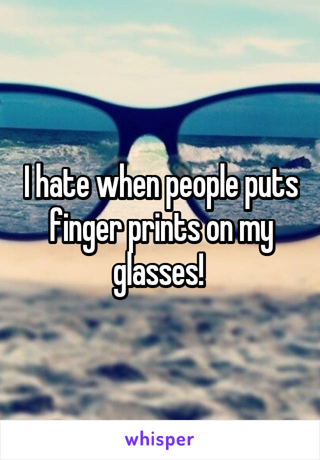 I hate when people puts finger prints on my glasses! 