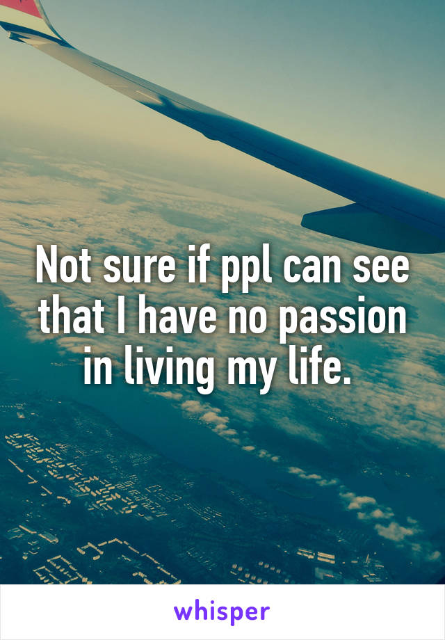 Not sure if ppl can see that I have no passion in living my life. 