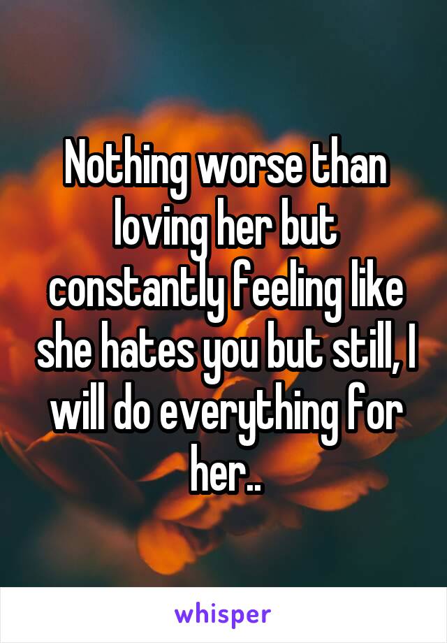 Nothing worse than loving her but constantly feeling like she hates you but still, I will do everything for her..