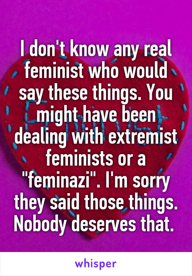 I don't know any real feminist who would say these things. You might have been dealing with extremist feminists or a "feminazi". I'm sorry they said those things. Nobody deserves that. 