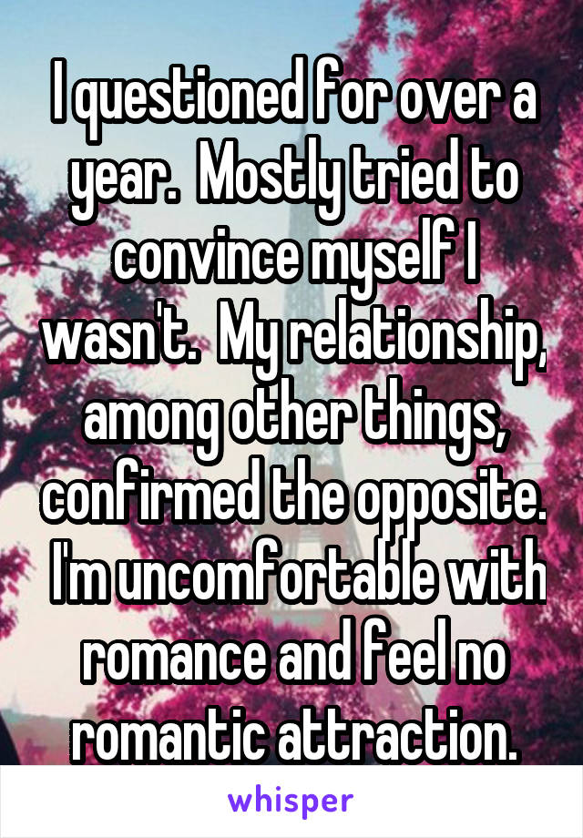 I questioned for over a year.  Mostly tried to convince myself I wasn't.  My relationship, among other things, confirmed the opposite.  I'm uncomfortable with romance and feel no romantic attraction.