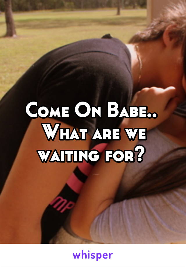 Come On Babe.. 
What are we waiting for? 