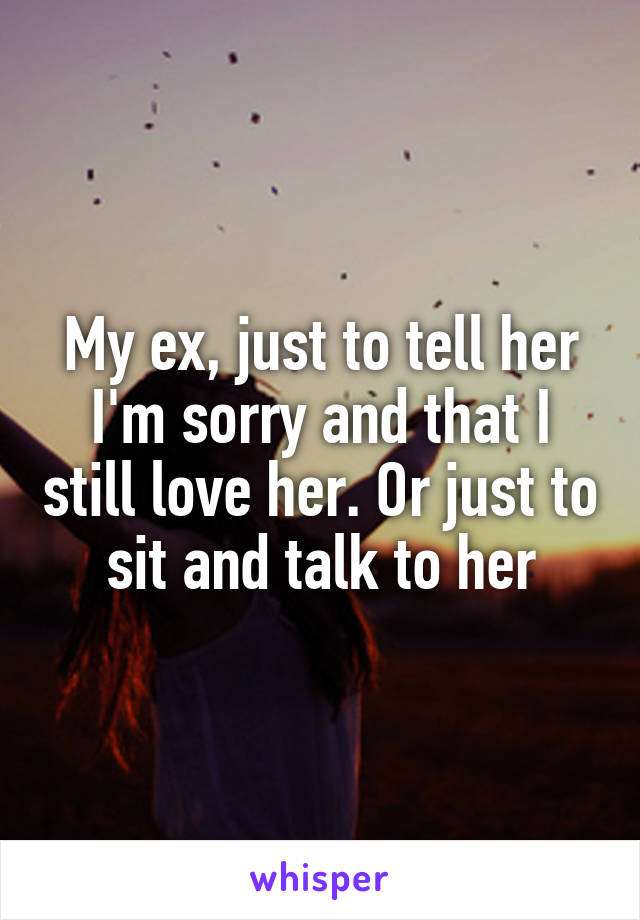 My ex, just to tell her I'm sorry and that I still love her. Or just to sit and talk to her