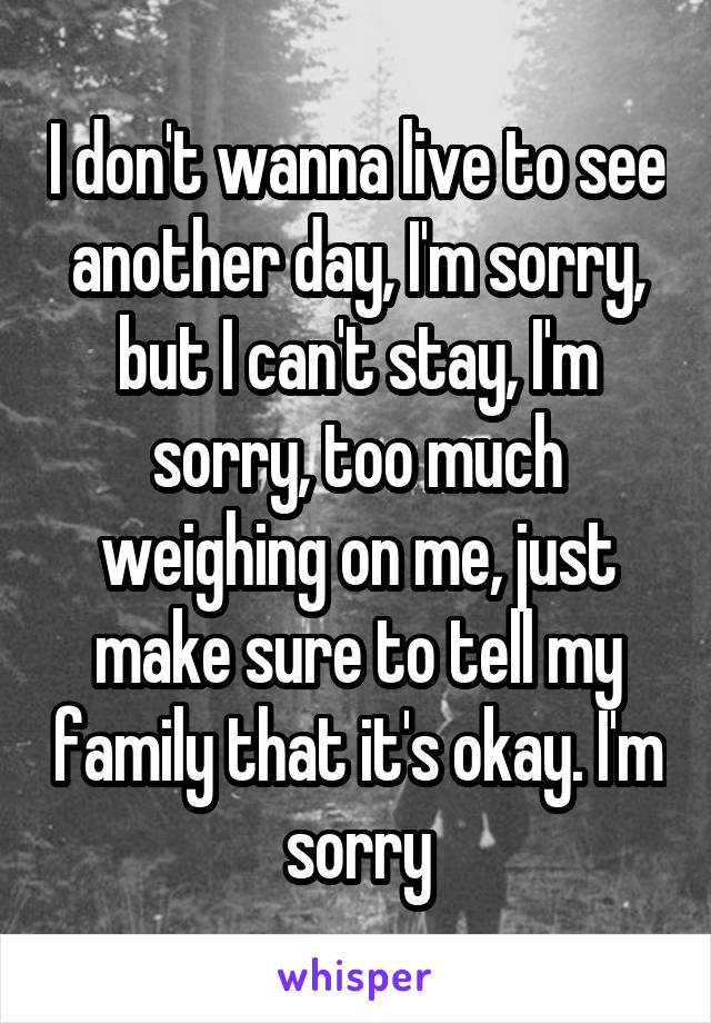 I don't wanna live to see another day, I'm sorry, but I can't stay, I'm sorry, too much weighing on me, just make sure to tell my family that it's okay. I'm sorry