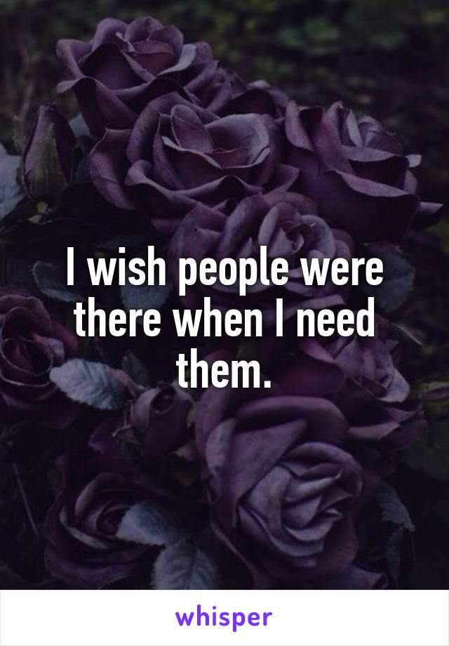 I wish people were there when I need them.