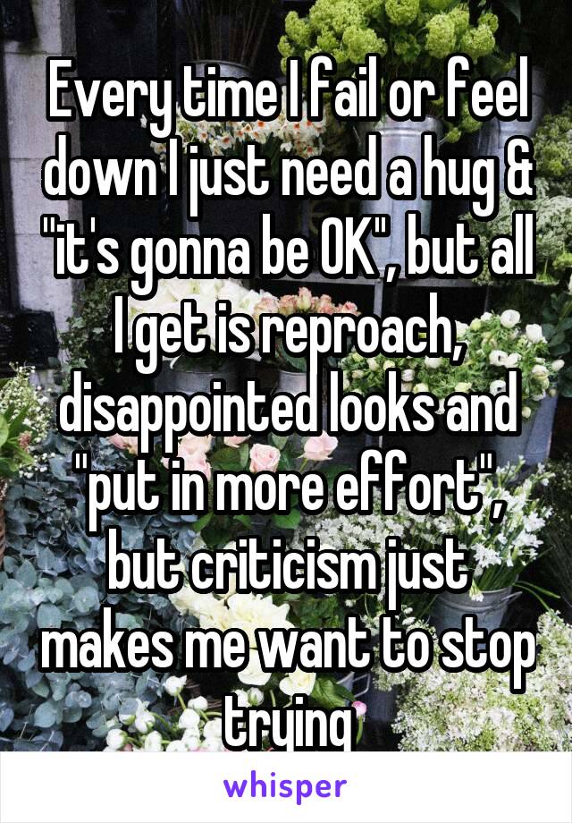 Every time I fail or feel down I just need a hug & "it's gonna be OK'', but all I get is reproach, disappointed looks and "put in more effort", but criticism just makes me want to stop trying