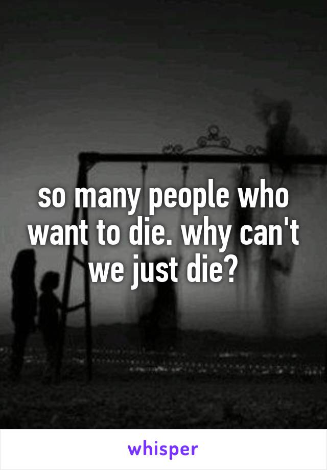 so many people who want to die. why can't we just die?