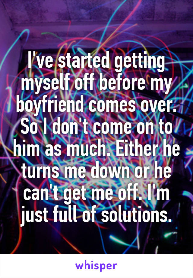 I've started getting myself off before my boyfriend comes over. So I don't come on to him as much. Either he turns me down or he can't get me off. I'm just full of solutions.