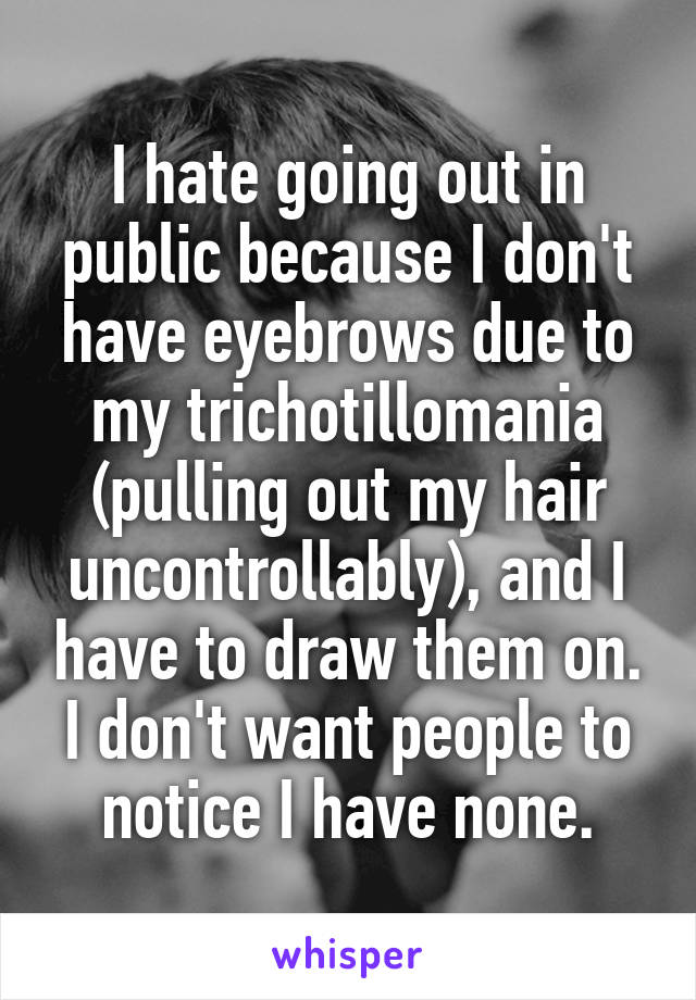 I hate going out in public because I don't have eyebrows due to my trichotillomania (pulling out my hair uncontrollably), and I have to draw them on. I don't want people to notice I have none.